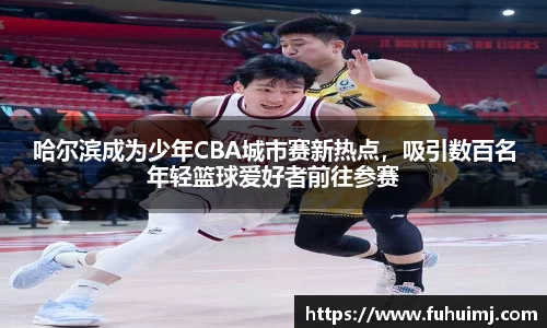 哈尔滨成为少年CBA城市赛新热点，吸引数百名年轻篮球爱好者前往参赛