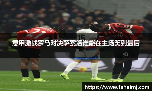 意甲激战罗马对决萨索洛谁能在主场笑到最后