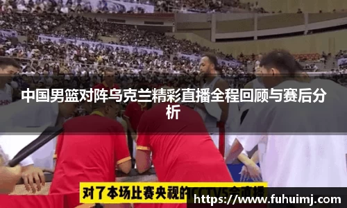 中国男篮对阵乌克兰精彩直播全程回顾与赛后分析
