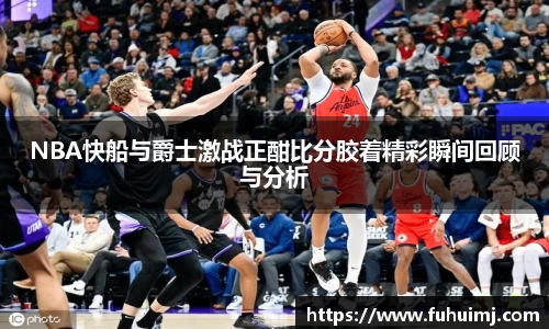 NBA快船与爵士激战正酣比分胶着精彩瞬间回顾与分析