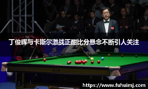 丁俊晖与卡斯尔激战正酣比分悬念不断引人关注